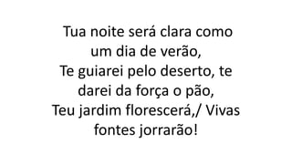 Tua noite será clara como
um dia de verão,
Te guiarei pelo deserto, te
darei da força o pão,
Teu jardim florescerá,/ Vivas
fontes jorrarão!
 