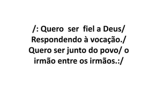 /: Quero ser fiel a Deus/
Respondendo à vocação./
Quero ser junto do povo/ o
irmão entre os irmãos.:/
 