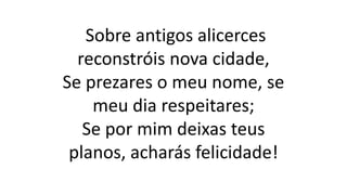Sobre antigos alicerces
reconstróis nova cidade,
Se prezares o meu nome, se
meu dia respeitares;
Se por mim deixas teus
planos, acharás felicidade!
 