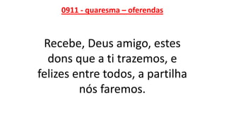 0911 - quaresma – oferendas
Recebe, Deus amigo, estes
dons que a ti trazemos, e
felizes entre todos, a partilha
nós faremos.
 