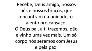 Recebe, Deus amigo, nossos
pés e nossos braços, que
encontram na unidade, o
alento pro cansaço.
Ó Deus pai, a ti trazemos, pão
e vinho uma vez mais. Um só
corpo nós seremos com Jesus
e pela paz!
 