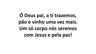 Ó Deus pai, a ti trazemos,
pão e vinho uma vez mais.
Um só corpo nós seremos
com Jesus e pela paz!
 