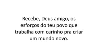 Recebe, Deus amigo, os
esforços do teu povo que
trabalha com carinho pra criar
um mundo novo.
 