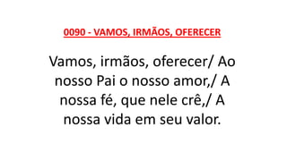 0090 - VAMOS, IRMÃOS, OFERECER
Vamos, irmãos, oferecer/ Ao
nosso Pai o nosso amor,/ A
nossa fé, que nele crê,/ A
nossa vida em seu valor.
 
