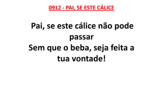 0912 - PAI, SE ESTE CÁLICE
Pai, se este cálice não pode
passar
Sem que o beba, seja feita a
tua vontade!
 