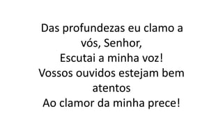 Das profundezas eu clamo a
vós, Senhor,
Escutai a minha voz!
Vossos ouvidos estejam bem
atentos
Ao clamor da minha prece!
 