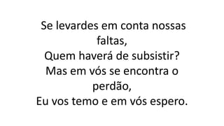 Se levardes em conta nossas
faltas,
Quem haverá de subsistir?
Mas em vós se encontra o
perdão,
Eu vos temo e em vós espero.
 