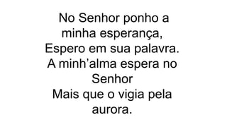 No Senhor ponho a
minha esperança,
Espero em sua palavra.
A minh’alma espera no
Senhor
Mais que o vigia pela
aurora.
 