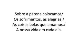 Sobre a patena colocamos/
Os sofrimentos, as alegrias,/
As coisas belas que amamos,/
A nossa vida em cada dia.
 