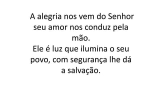 A alegria nos vem do Senhor
seu amor nos conduz pela
mão.
Ele é luz que ilumina o seu
povo, com segurança lhe dá
a salvação.
 