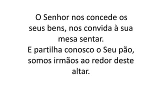 O Senhor nos concede os
seus bens, nos convida à sua
mesa sentar.
E partilha conosco o Seu pão,
somos irmãos ao redor deste
altar.
 