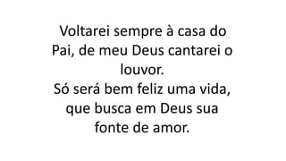 Voltarei sempre à casa do
Pai, de meu Deus cantarei o
louvor.
Só será bem feliz uma vida,
que busca em Deus sua
fonte de amor.
 