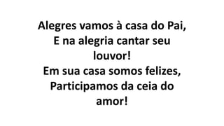 Alegres vamos à casa do Pai,
E na alegria cantar seu
louvor!
Em sua casa somos felizes,
Participamos da ceia do
amor!
 