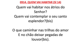 0914. QUEM VAI HABITAR (Sl 14)
Quem vai habitar nos átrios do
Senhor?
Quem vai contemplar o seu santo
esplendor?(bis)
O que caminhar nas trilhas do amor
E no chão deixar pegadas de
louvor(bis).
 