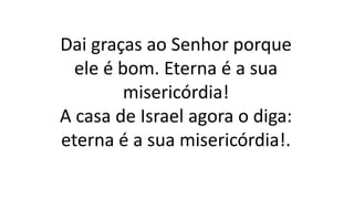 Dai graças ao Senhor porque
ele é bom. Eterna é a sua
misericórdia!
A casa de Israel agora o diga:
eterna é a sua misericórdia!.
 
