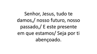 Senhor, Jesus, tudo te
damos,/ nosso futuro, nosso
passado,/ E este presente
em que estamos/ Seja por ti
abençoado.
 