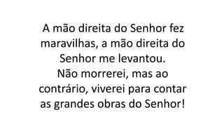 A mão direita do Senhor fez
maravilhas, a mão direita do
Senhor me levantou.
Não morrerei, mas ao
contrário, viverei para contar
as grandes obras do Senhor!
 