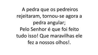 A pedra que os pedreiros
rejeitaram, tornou-se agora a
pedra angular;
Pelo Senhor é que foi feito
tudo isso! Que maravilhas ele
fez a nossos olhos!.
 