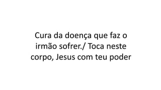 Cura da doença que faz o
irmão sofrer./ Toca neste
corpo, Jesus com teu poder
 