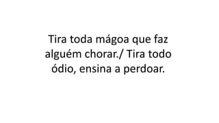 Tira toda mágoa que faz
alguém chorar./ Tira todo
ódio, ensina a perdoar.
 