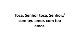 Toca, Senhor toca, Senhor,/
com teu amor. com teu
amor.
 
