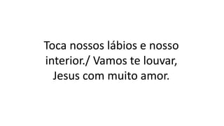 Toca nossos lábios e nosso
interior./ Vamos te louvar,
Jesus com muito amor.
 