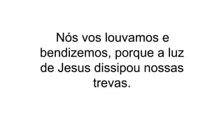 Nós vos louvamos e
bendizemos, porque a luz
de Jesus dissipou nossas
trevas.
 