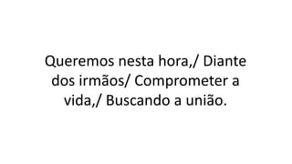 Queremos nesta hora,/ Diante
dos irmãos/ Comprometer a
vida,/ Buscando a união.
 