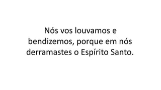 Nós vos louvamos e
bendizemos, porque em nós
derramastes o Espírito Santo.
 