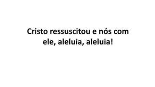 Cristo ressuscitou e nós com
ele, aleluia, aleluia!
 