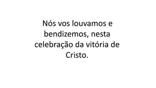 Nós vos louvamos e
bendizemos, nesta
celebração da vitória de
Cristo.
 