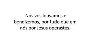 Nós vos louvamos e
bendizemos, por tudo que em
nós por Jesus operastes.
 