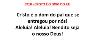 0918 - CRISTO É O DOM DO PAI
Cristo é o dom do pai que se
entregou por nós!
Aleluia! Aleluia! Bendito seja
o nosso Deus!
 