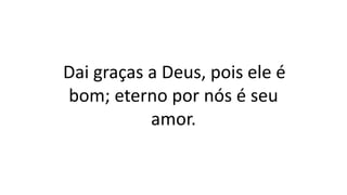 Dai graças a Deus, pois ele é
bom; eterno por nós é seu
amor.
 