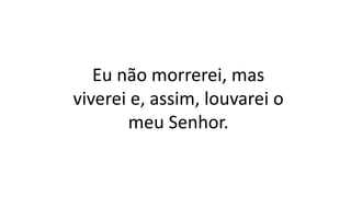 Eu não morrerei, mas
viverei e, assim, louvarei o
meu Senhor.
 