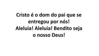 Cristo é o dom do pai que se
entregou por nós!
Aleluia! Aleluia! Bendito seja
o nosso Deus!
 