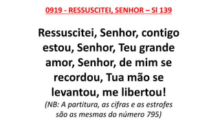 0919 - RESSUSCITEI, SENHOR – Sl 139
Ressuscitei, Senhor, contigo
estou, Senhor, Teu grande
amor, Senhor, de mim se
recordou, Tua mão se
levantou, me libertou!
(NB: A partitura, as cifras e as estrofes
são as mesmas do número 795)
 