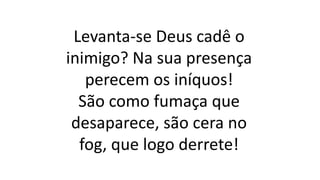 Levanta-se Deus cadê o
inimigo? Na sua presença
perecem os iníquos!
São como fumaça que
desaparece, são cera no
fog, que logo derrete!
 
