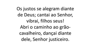 Os justos se alegram diante
de Deus; cantai ao Senhor,
vibrai, filhos seus!
Abri o caminho ao grão-
cavalheiro, dançai diante
dele, Senhor justiceiro.
 