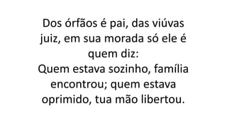 Dos órfãos é pai, das viúvas
juiz, em sua morada só ele é
quem diz:
Quem estava sozinho, família
encontrou; quem estava
oprimido, tua mão libertou.
 