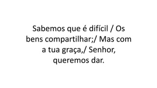 Sabemos que é difícil / Os
bens compartilhar;/ Mas com
a tua graça,/ Senhor,
queremos dar.
 