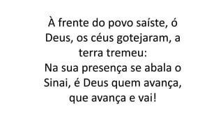 À frente do povo saíste, ó
Deus, os céus gotejaram, a
terra tremeu:
Na sua presença se abala o
Sinai, é Deus quem avança,
que avança e vai!
 