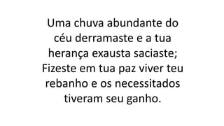 Uma chuva abundante do
céu derramaste e a tua
herança exausta saciaste;
Fizeste em tua paz viver teu
rebanho e os necessitados
tiveram seu ganho.
 