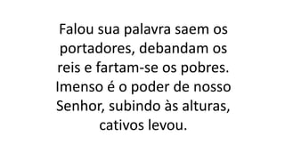 Falou sua palavra saem os
portadores, debandam os
reis e fartam-se os pobres.
Imenso é o poder de nosso
Senhor, subindo às alturas,
cativos levou.
 