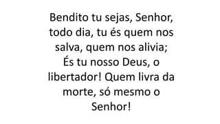 Bendito tu sejas, Senhor,
todo dia, tu és quem nos
salva, quem nos alivia;
És tu nosso Deus, o
libertador! Quem livra da
morte, só mesmo o
Senhor!
 