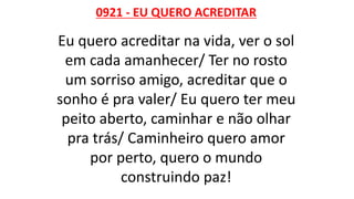 0921 - EU QUERO ACREDITAR
Eu quero acreditar na vida, ver o sol
em cada amanhecer/ Ter no rosto
um sorriso amigo, acreditar que o
sonho é pra valer/ Eu quero ter meu
peito aberto, caminhar e não olhar
pra trás/ Caminheiro quero amor
por perto, quero o mundo
construindo paz!
 