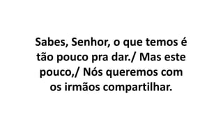 Sabes, Senhor, o que temos é
tão pouco pra dar./ Mas este
pouco,/ Nós queremos com
os irmãos compartilhar.
 