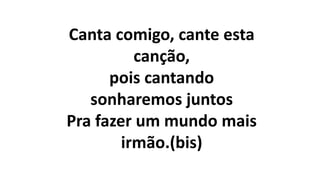 Canta comigo, cante esta
canção,
pois cantando
sonharemos juntos
Pra fazer um mundo mais
irmão.(bis)
 