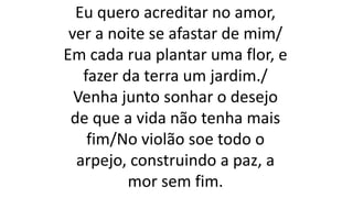 Eu quero acreditar no amor,
ver a noite se afastar de mim/
Em cada rua plantar uma flor, e
fazer da terra um jardim./
Venha junto sonhar o desejo
de que a vida não tenha mais
fim/No violão soe todo o
arpejo, construindo a paz, a
mor sem fim.
 