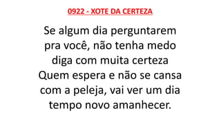 0922 - XOTE DA CERTEZA
Se algum dia perguntarem
pra você, não tenha medo
diga com muita certeza
Quem espera e não se cansa
com a peleja, vai ver um dia
tempo novo amanhecer.
 